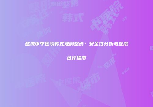 盐城市中医院韩式隆胸整形：安全性分析与医院选择指南