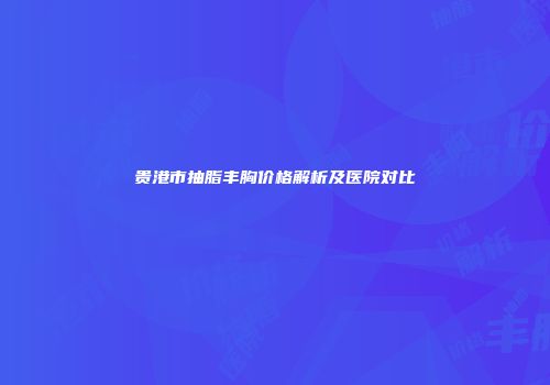 贵港市抽脂丰胸价格解析及医院对比