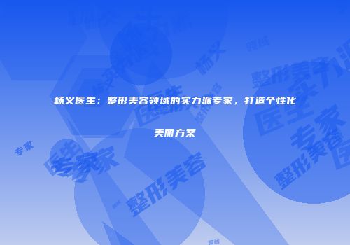 杨义医生：整形美容领域的实力派专家，打造个性化美丽方案
