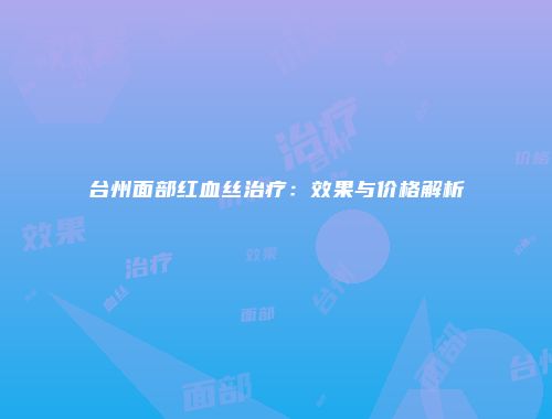 台州面部红血丝治疗：效果与价格解析