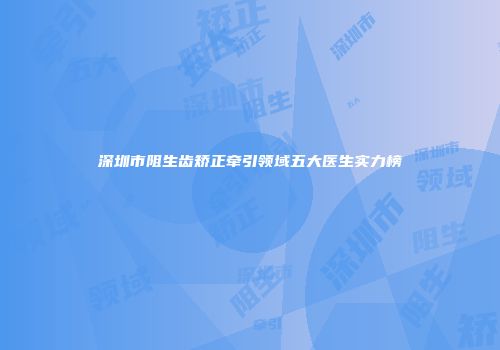 深圳市阻生齿矫正牵引领域五大医生实力榜
