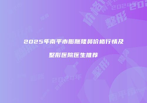 2025年南平市膨胀隆鼻价格行情及整形医院医生推荐