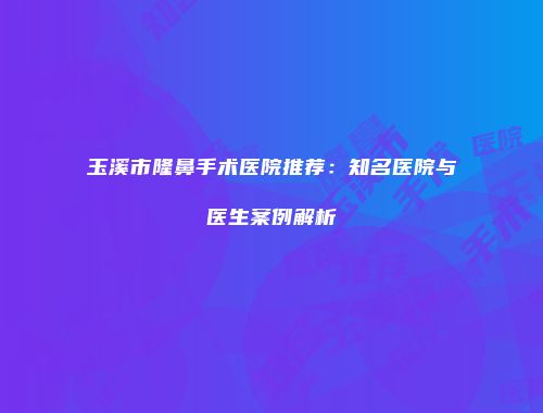 玉溪市隆鼻手术医院推荐：知名医院与医生案例解析