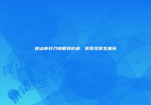 昆山市开刀割眼袋价格、医院及医生推荐