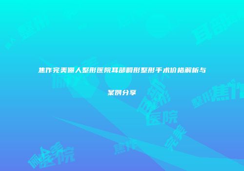焦作完美俪人整形医院耳部畸形整形手术价格解析与案例分享