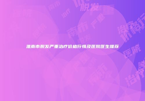淮南市脱发严重治疗价格行情及医院医生推荐