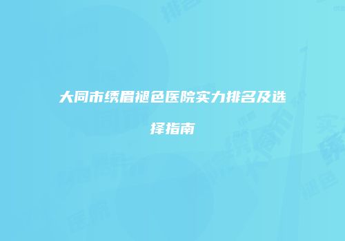 大同市绣眉褪色医院实力排名及选择指南