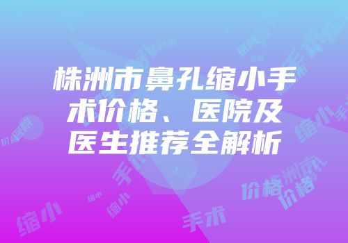 株洲市鼻孔缩小手术价格、医院及医生推荐全解析