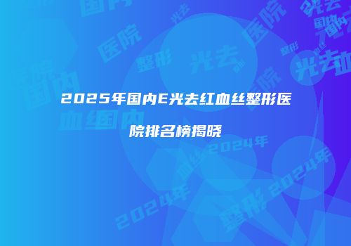 2025年国内E光去红血丝整形医院排名榜揭晓