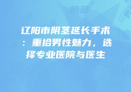 辽阳市阴茎延长手术：重拾男性魅力，选择专业医院与医生