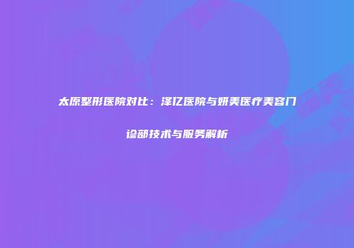 太原整形医院对比：泽亿医院与妍美医疗美容门诊部技术与服务解析