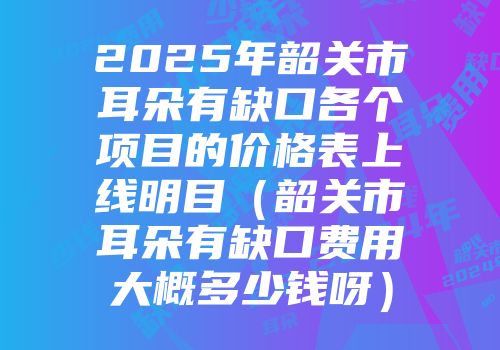 2025年韶关市耳朵有缺口各个项目的价格表上线明目（韶关市耳朵有缺口费用大概多少钱呀）