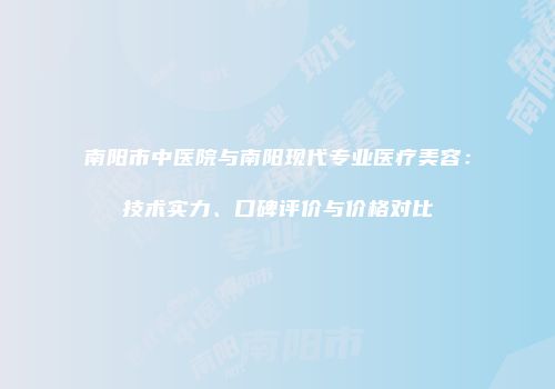 南阳市中医院与南阳现代专业医疗美容：技术实力、口碑评价与价格对比