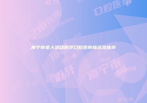 南宁市老人活动假牙口腔医院排名及推荐