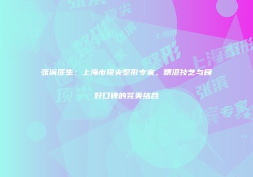张滨医生：上海市顶尖整形专家，精湛技艺与良好口碑的完美结合