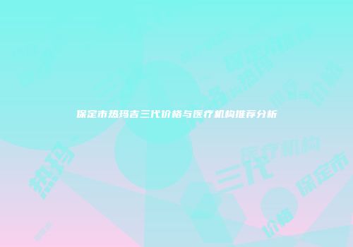 保定市热玛吉三代价格与医疗机构推荐分析