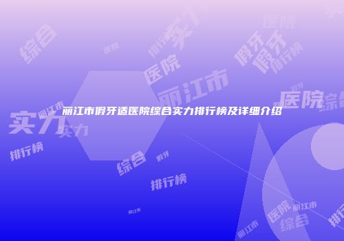 丽江市假牙适医院综合实力排行榜及详细介绍