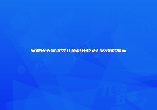 安徽省五家优秀儿童龅牙矫正口腔医院推荐