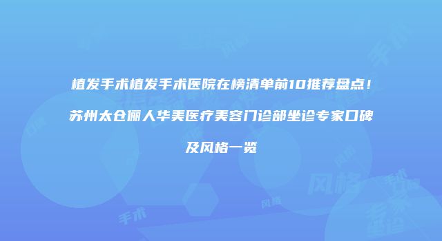 植发手术植发手术医院在榜清单前10推荐盘点！苏州太仓俪人华美医疗美容门诊部坐诊专家口碑及风格一览
