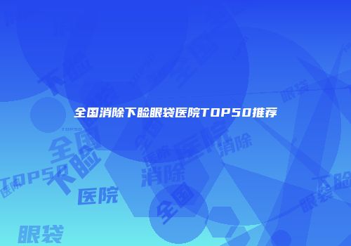 全国消除下睑眼袋医院TOP50推荐