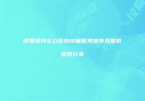 呼和浩特公立医院纹眉服务推荐及整形案例分享