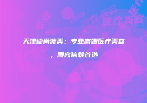 天津德尚渡美：专业高端医疗美容，顾客信赖首选