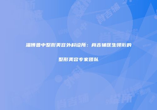淄博鲁中整形美容外科诊所：肖吉辅医生领衔的整形美容专家团队