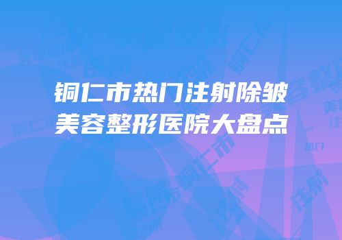 铜仁市热门注射除皱美容整形医院大盘点