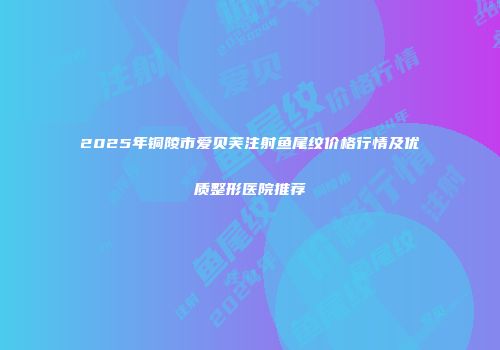 2025年铜陵市爱贝芙注射鱼尾纹价格行情及优质整形医院推荐