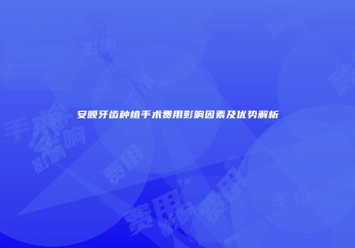 安顺牙齿种植手术费用影响因素及优势解析