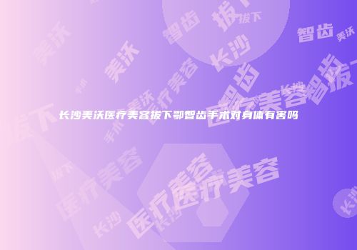 长沙美沃医疗美容拔下鄂智齿手术对身体有害吗