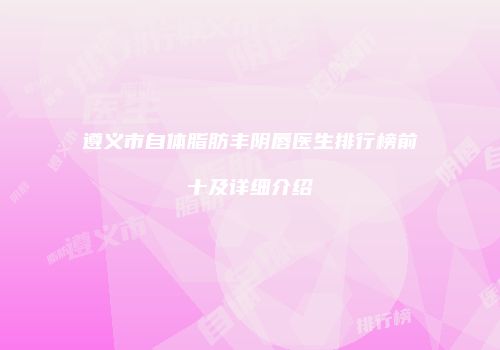 遵义市自体脂肪丰阴唇医生排行榜前十及详细介绍