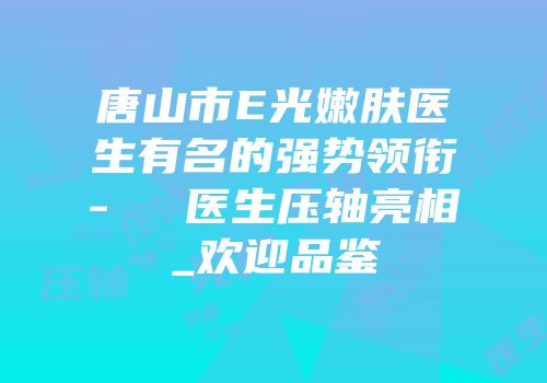 唐山市E光嫩肤医生有名的强势领衔-黃鎔碩医生压轴亮相_欢迎品鉴