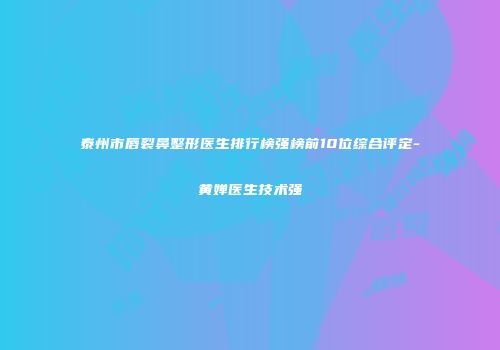 泰州市唇裂鼻整形医生排行榜强榜前10位综合评定-黄婵医生技术强