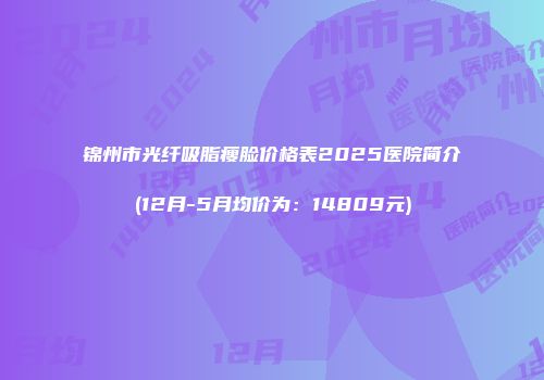 锦州市光纤吸脂瘦脸价格表2025医院简介(12月-5月均价为：14809元)