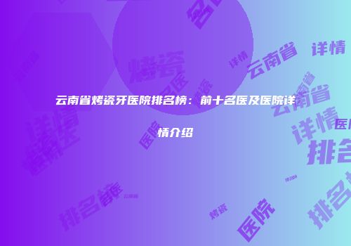 云南省烤瓷牙医院排名榜：前十名医及医院详情介绍
