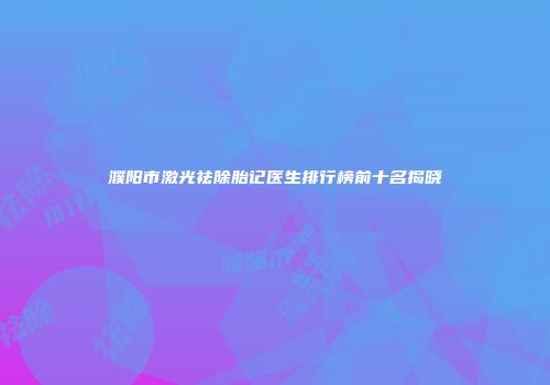 濮阳市激光祛除胎记医生排行榜前十名揭晓