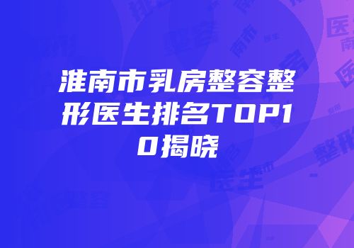 淮南市乳房整容整形医生排名TOP10揭晓