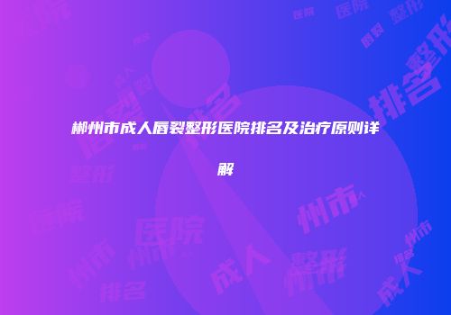 郴州市成人唇裂整形医院排名及治疗原则详解