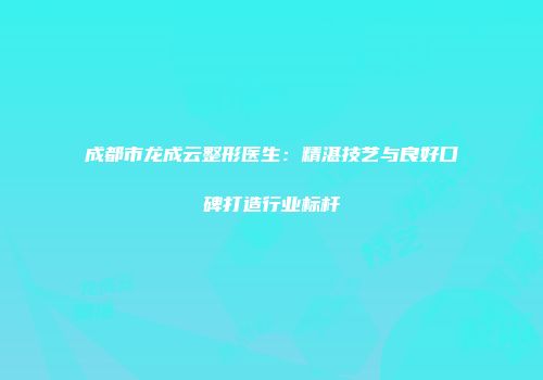 成都市龙成云整形医生：精湛技艺与良好口碑打造行业标杆