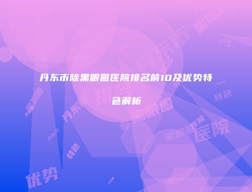 丹东市除黑眼圈医院排名前10及优势特色解析
