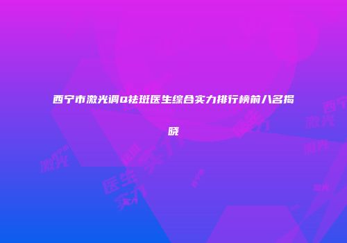 西宁市激光调Q祛斑医生综合实力排行榜前八名揭晓