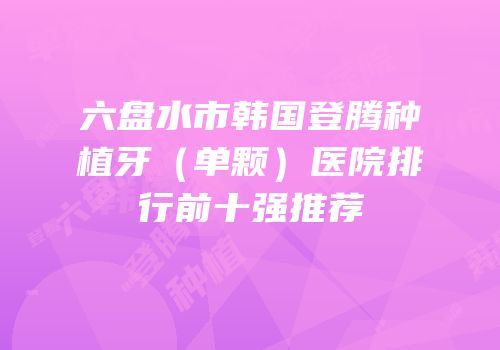 六盘水市韩国登腾种植牙（单颗）医院排行前十强推荐