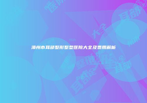 漳州市耳部整形整型医院大全及费用解析