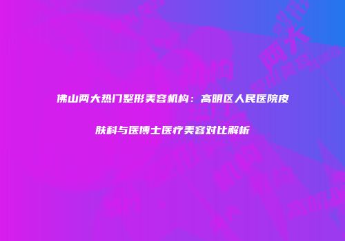 佛山两大热门整形美容机构：高明区人民医院皮肤科与医博士医疗美容对比解析