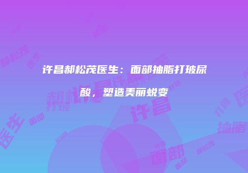 许昌郝松茂医生：面部抽脂打玻尿酸，塑造美丽蜕变