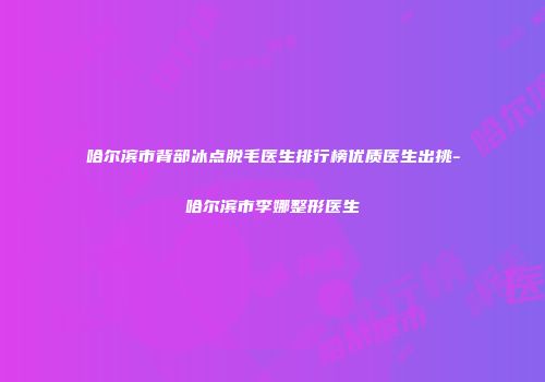 哈尔滨市背部冰点脱毛医生排行榜优质医生出挑-哈尔滨市李娜整形医生