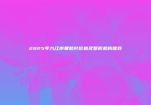 2025年九江市瘦脸针价格及整形机构推荐