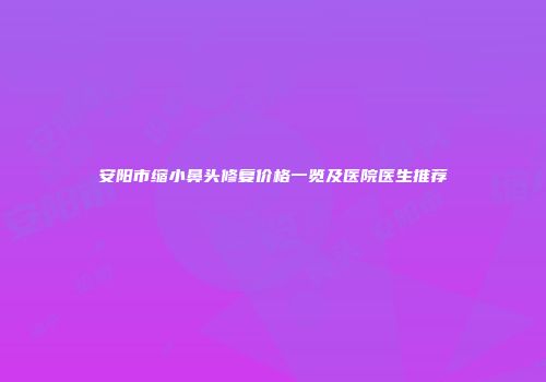 安阳市缩小鼻头修复价格一览及医院医生推荐