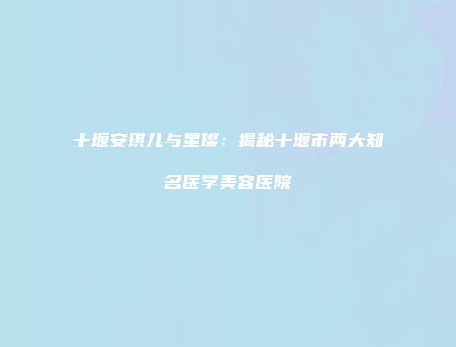 十堰安琪儿与星璨：揭秘十堰市两大知名医学美容医院